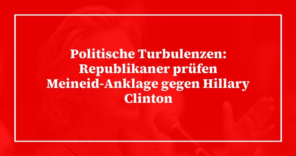 Politische Turbulenzen: Republikaner prüfen Meineid-Anklage gegen Hillary Clinton