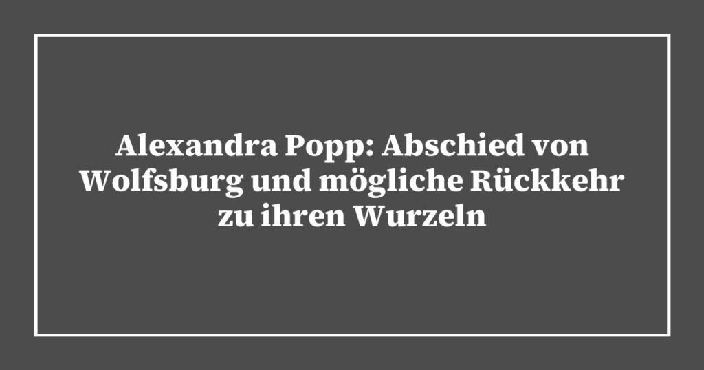 Alexandra Popp: Abschied von Wolfsburg und mögliche Rückkehr zu ihren Wurzeln