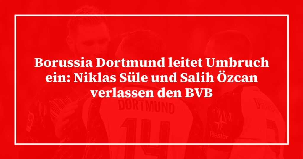 Borussia Dortmund leitet Umbruch ein: Niklas Süle und Salih Özcan verlassen den BVB