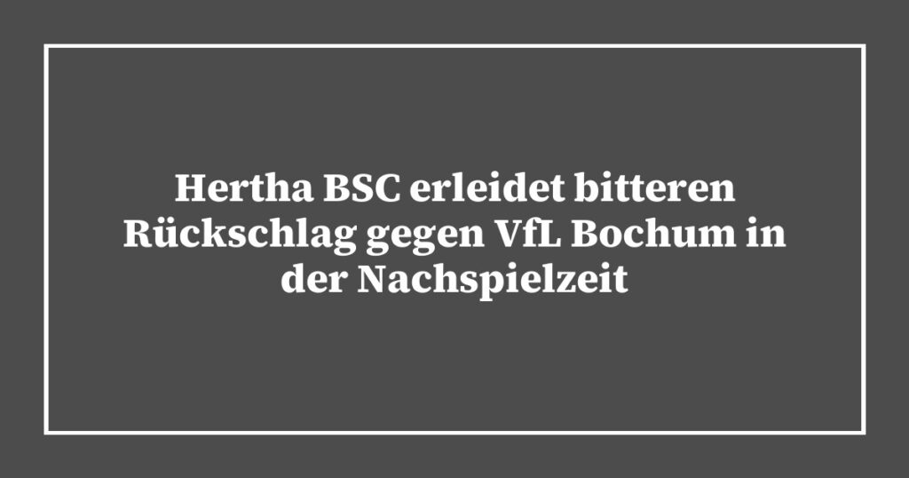 Hertha BSC erleidet bitteren Rückschlag gegen VfL Bochum in der Nachspielzeit
