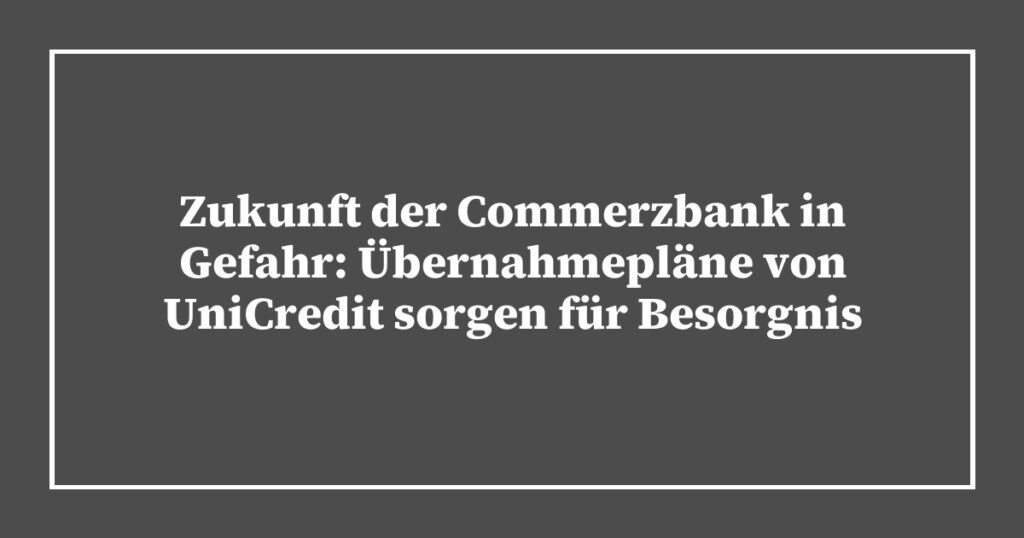 Zukunft der Commerzbank in Gefahr: Übernahmepläne von UniCredit sorgen für Besorgnis