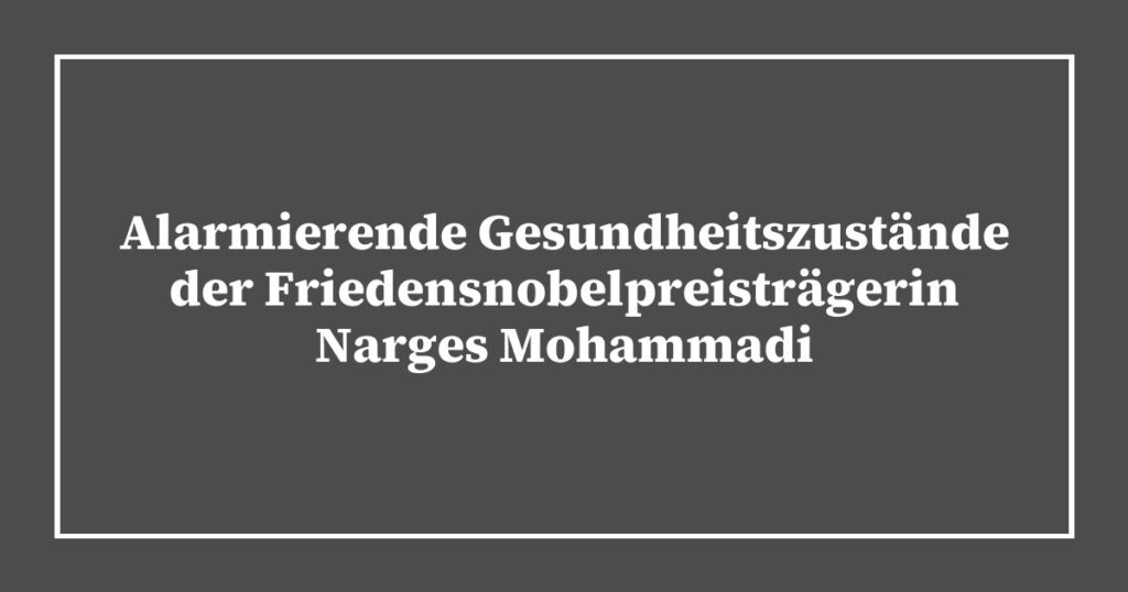 Alarmierende Gesundheitszustände der Friedensnobelpreisträgerin Narges Mohammadi