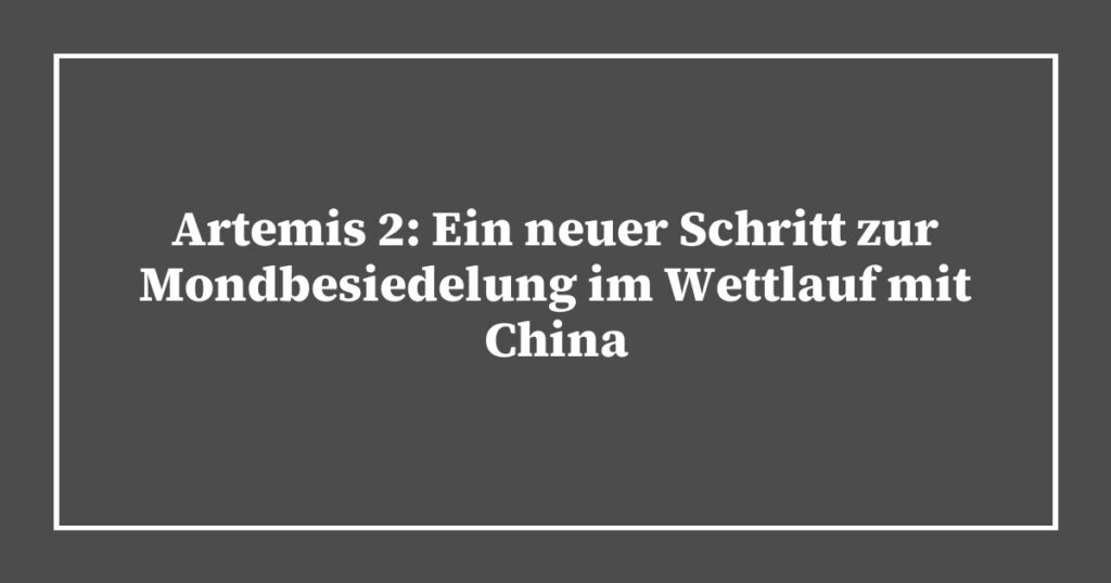 Artemis 2: Ein neuer Schritt zur Mondbesiedelung im Wettlauf mit China