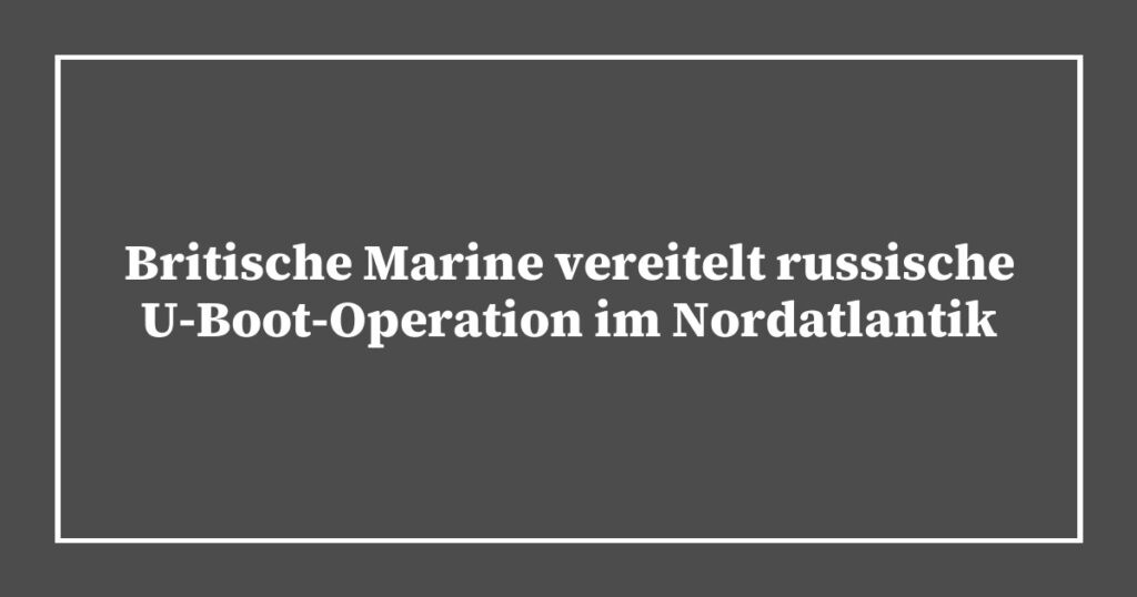 Britische Marine vereitelt russische U-Boot-Operation im Nordatlantik
