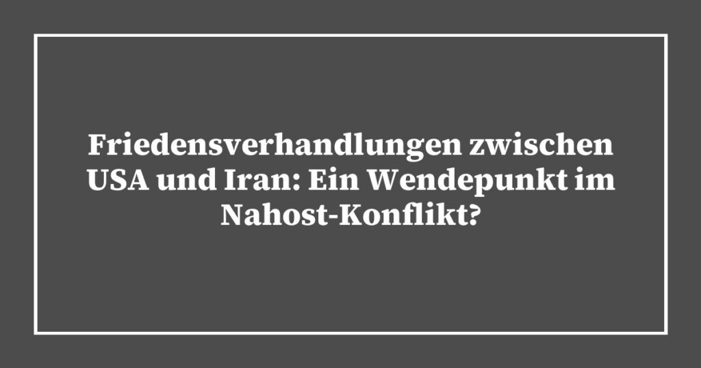 Friedensverhandlungen zwischen USA und Iran: Ein Wendepunkt im Nahost-Konflikt?