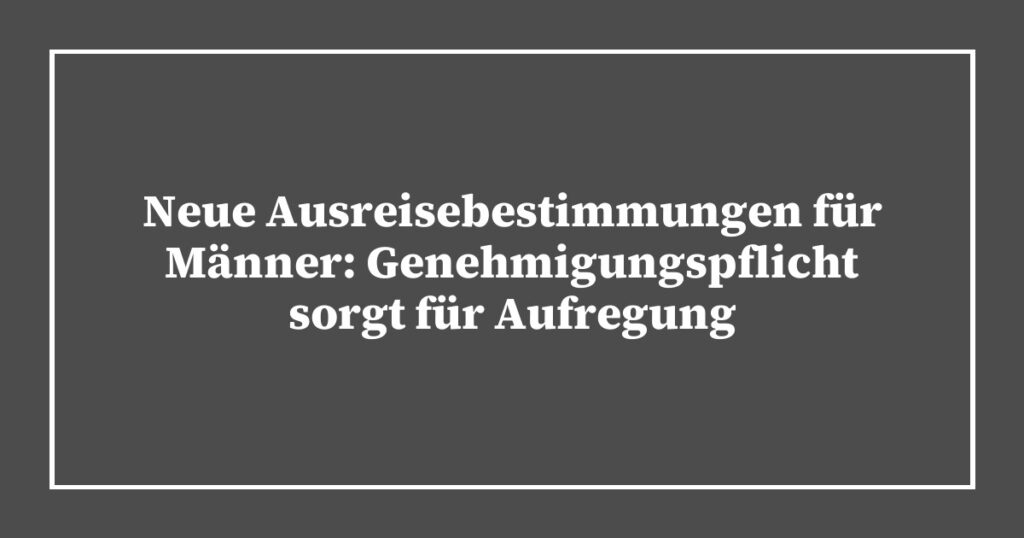 Neue Ausreisebestimmungen für Männer: Genehmigungspflicht sorgt für Aufregung