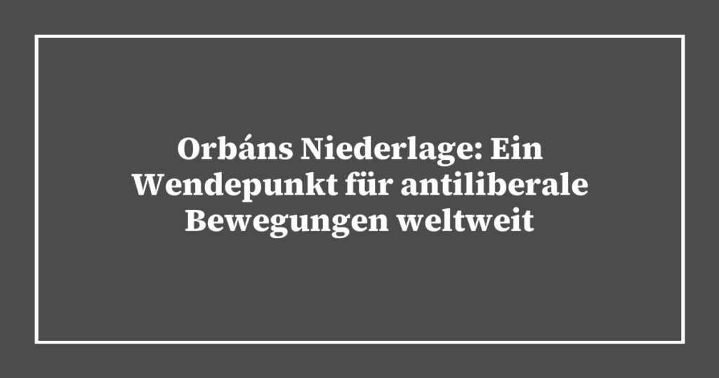 Orbáns Niederlage: Ein Wendepunkt für antiliberale Bewegungen weltweit