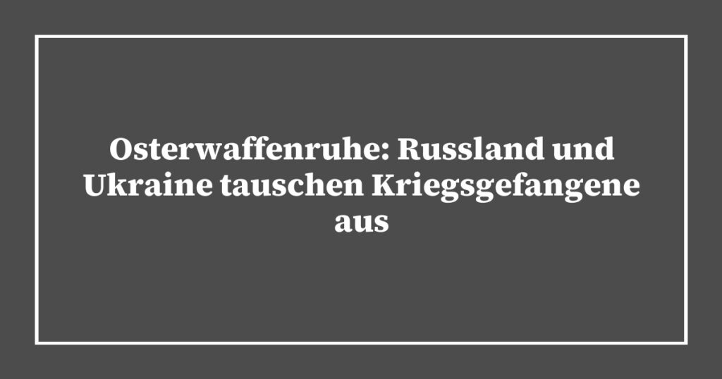 Osterwaffenruhe: Russland und Ukraine tauschen Kriegsgefangene aus