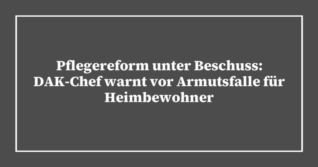 Pflegereform unter Beschuss: DAK-Chef warnt vor Armutsfalle für Heimbewohner