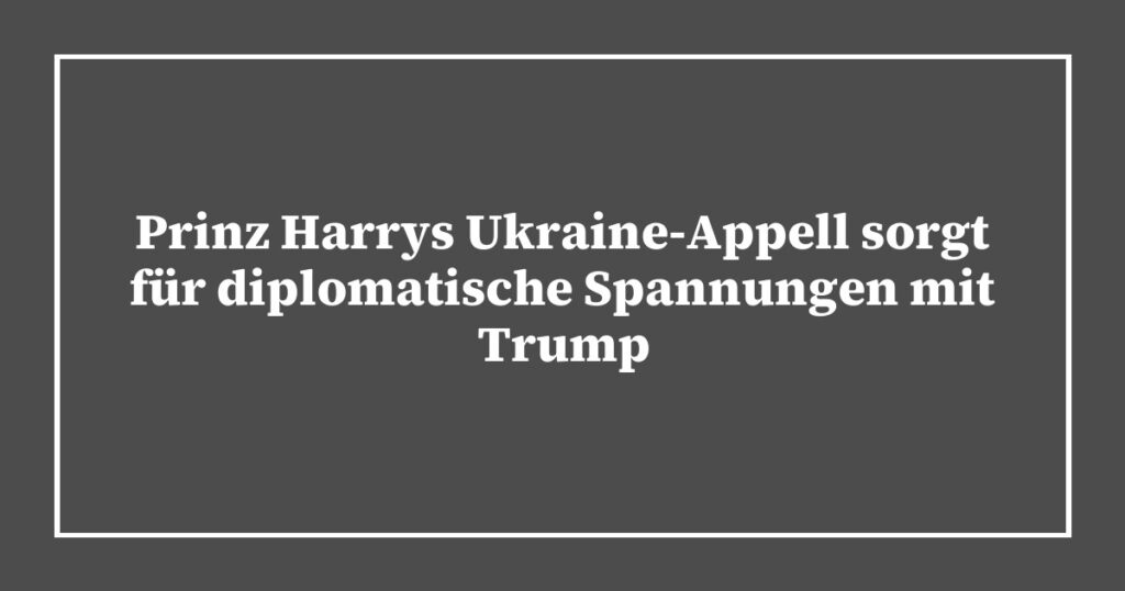 Prinz Harrys Ukraine-Appell sorgt für diplomatische Spannungen mit Trump