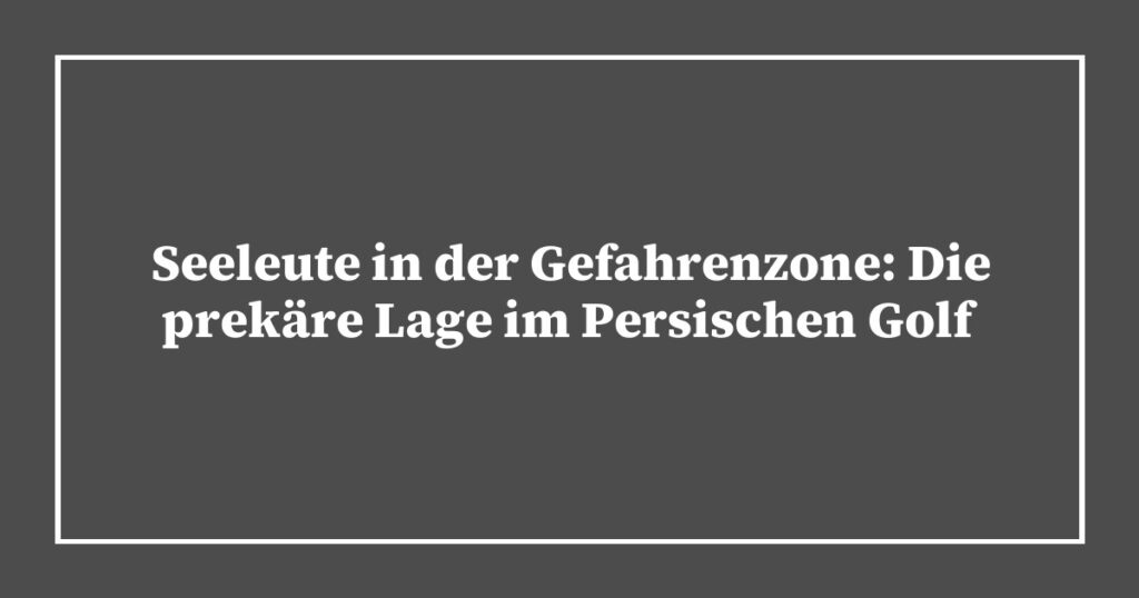 Seeleute in der Gefahrenzone: Die prekäre Lage im Persischen Golf