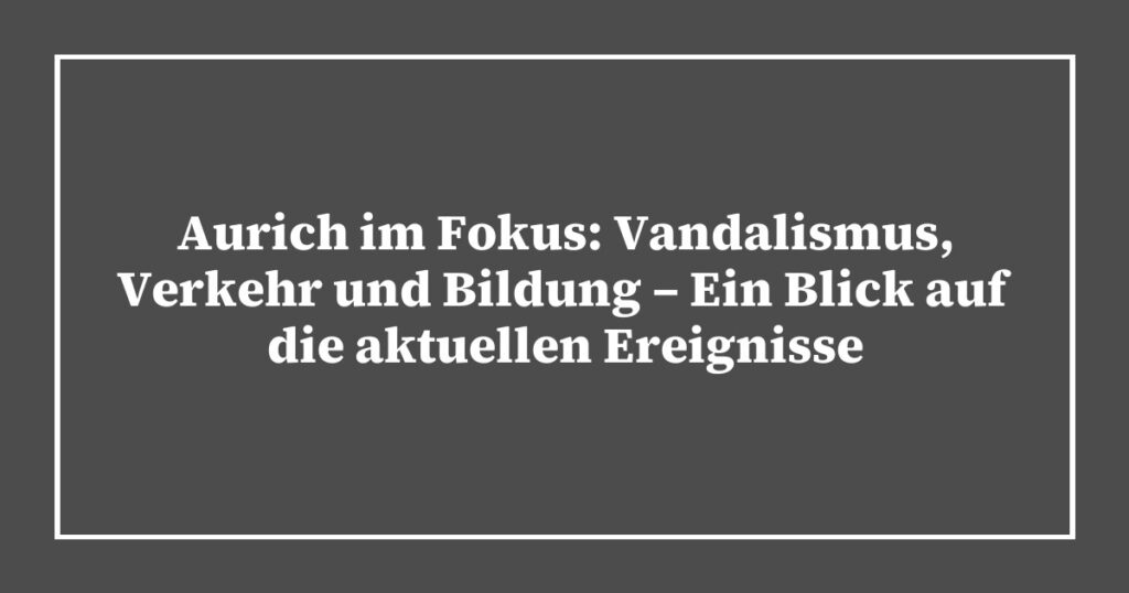 Aurich im Fokus: Vandalismus, Verkehr und Bildung – Ein Blick auf die aktuellen Ereignisse