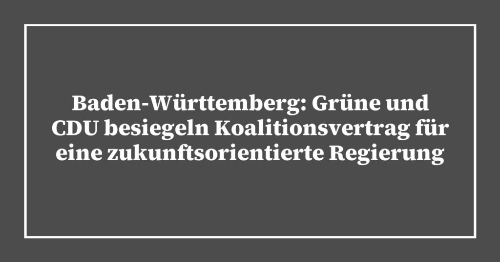 Baden-Württemberg: Grüne und CDU besiegeln Koalitionsvertrag für eine zukunftsorientierte Regierung