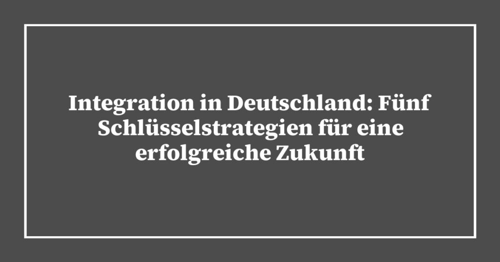 Integration in Deutschland: Fünf Schlüsselstrategien für eine erfolgreiche Zukunft