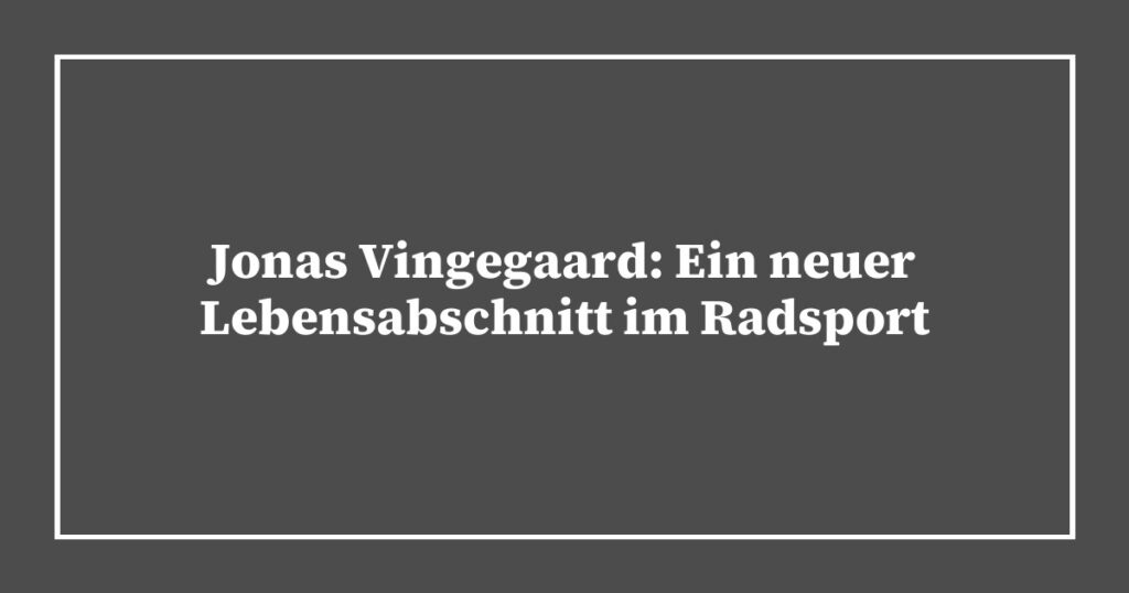 Jonas Vingegaard: Ein neuer Lebensabschnitt im Radsport