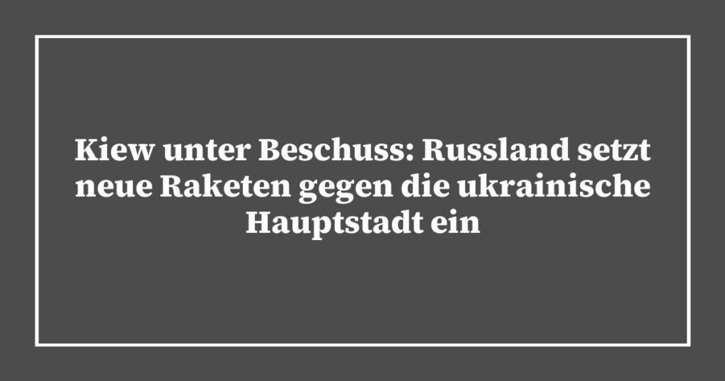 Kiew unter Beschuss: Russland setzt neue Raketen gegen die ukrainische Hauptstadt ein
