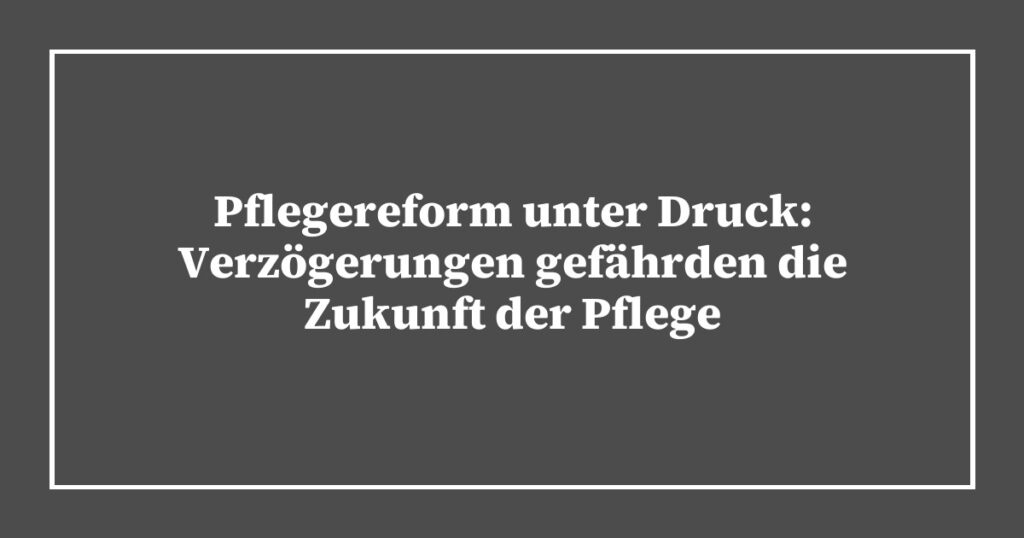 Pflegereform unter Druck: Verzögerungen gefährden die Zukunft der Pflege