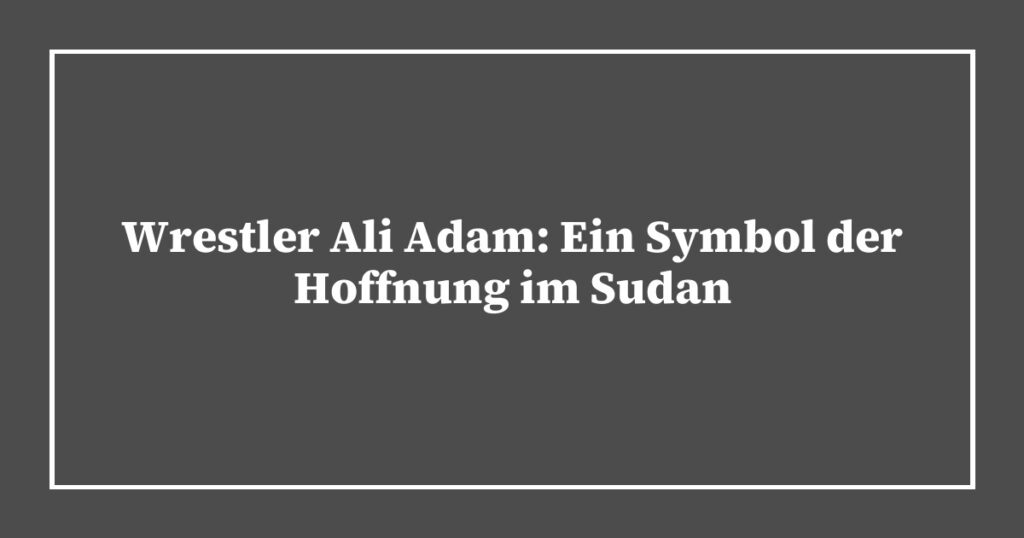 Wrestler Ali Adam: Ein Symbol der Hoffnung im Sudan
