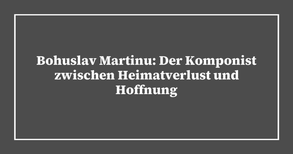 Bohuslav Martinu: Der Komponist zwischen Heimatverlust und Hoffnung