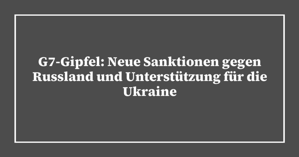 G7-Gipfel: Neue Sanktionen gegen Russland und Unterstützung für die Ukraine