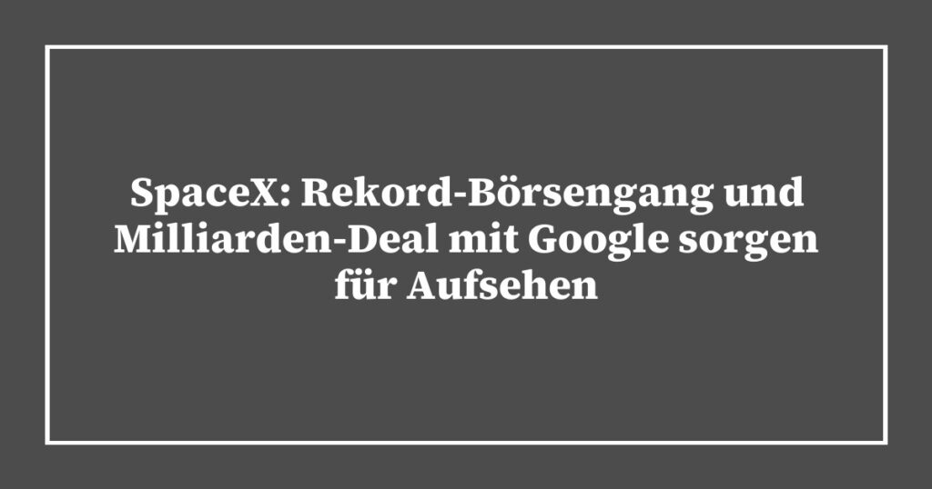SpaceX: Rekord-Börsengang und Milliarden-Deal mit Google sorgen für Aufsehen