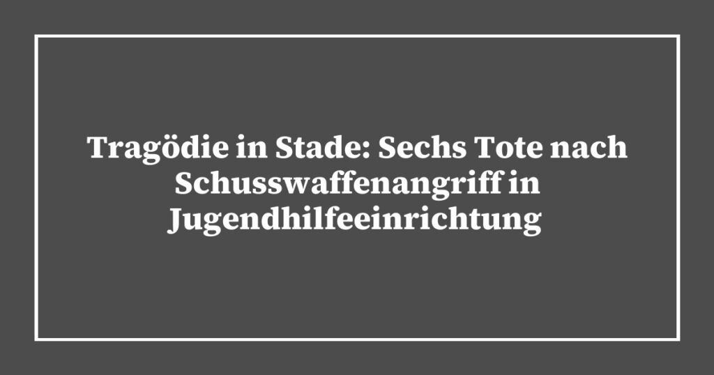 Tragödie in Stade: Sechs Tote nach Schusswaffenangriff in Jugendhilfeeinrichtung