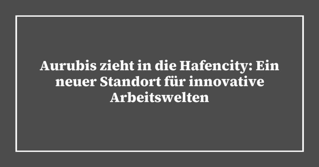 Aurubis zieht in die Hafencity: Ein neuer Standort für innovative Arbeitswelten