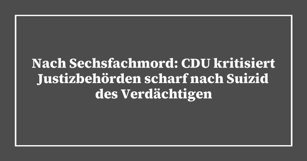 Nach Sechsfachmord: CDU kritisiert Justizbehörden scharf nach Suizid des Verdächtigen