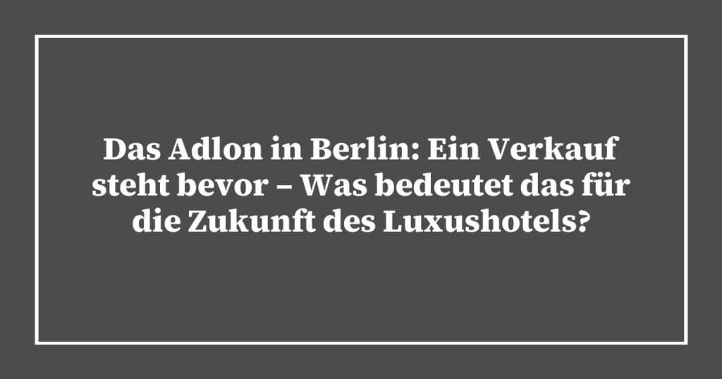 Das Adlon in Berlin: Ein Verkauf steht bevor – Was bedeutet das für die Zukunft des Luxushotels?