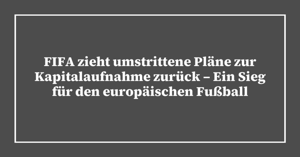FIFA zieht umstrittene Pläne zur Kapitalaufnahme zurück – Ein Sieg für den europäischen Fußball