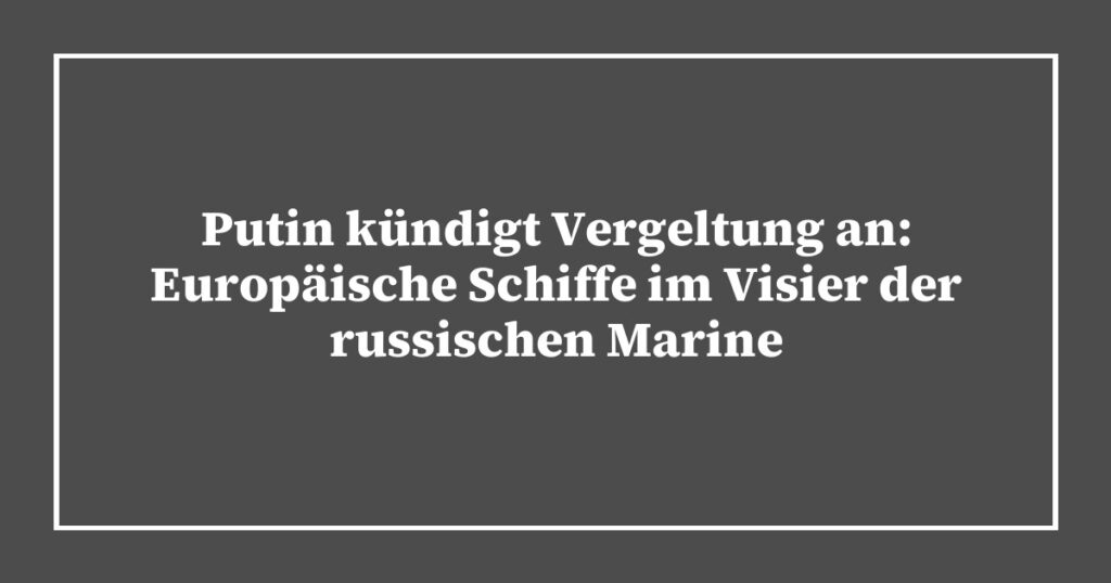 Putin kündigt Vergeltung an: Europäische Schiffe im Visier der russischen Marine