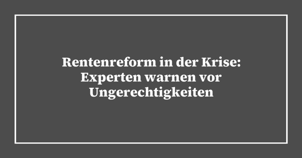 Rentenreform in der Krise: Experten warnen vor Ungerechtigkeiten