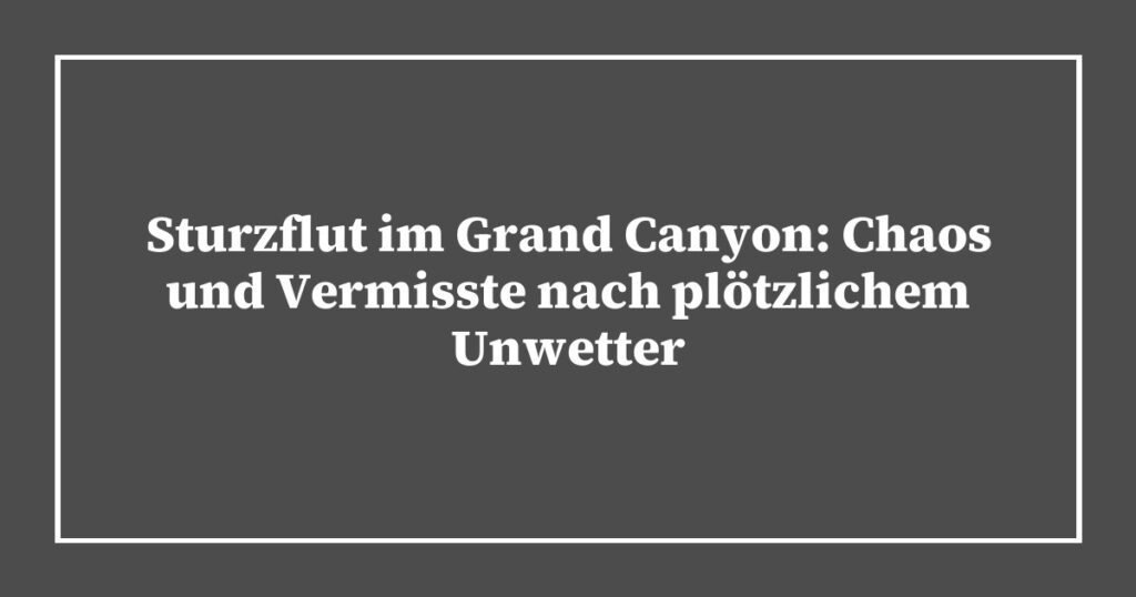 Sturzflut im Grand Canyon: Chaos und Vermisste nach plötzlichem Unwetter