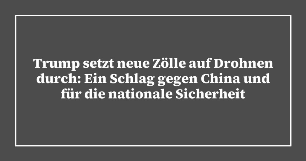 Trump setzt neue Zölle auf Drohnen durch: Ein Schlag gegen China und für die nationale Sicherheit