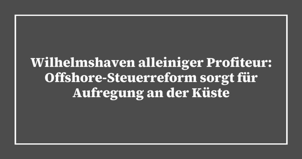 Wilhelmshaven alleiniger Profiteur: Offshore-Steuerreform sorgt für Aufregung an der Küste