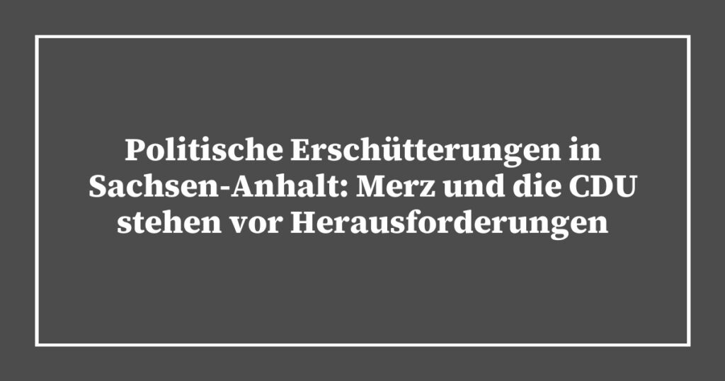 Politische Erschütterungen in Sachsen-Anhalt: Merz und die CDU stehen vor Herausforderungen