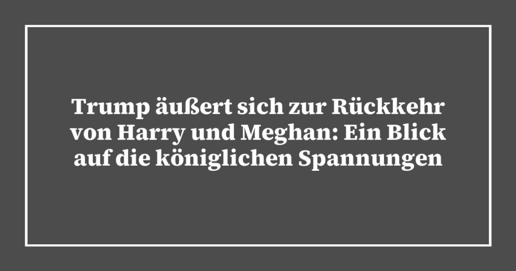 Trump äußert sich zur Rückkehr von Harry und Meghan: Ein Blick auf die königlichen Spannungen