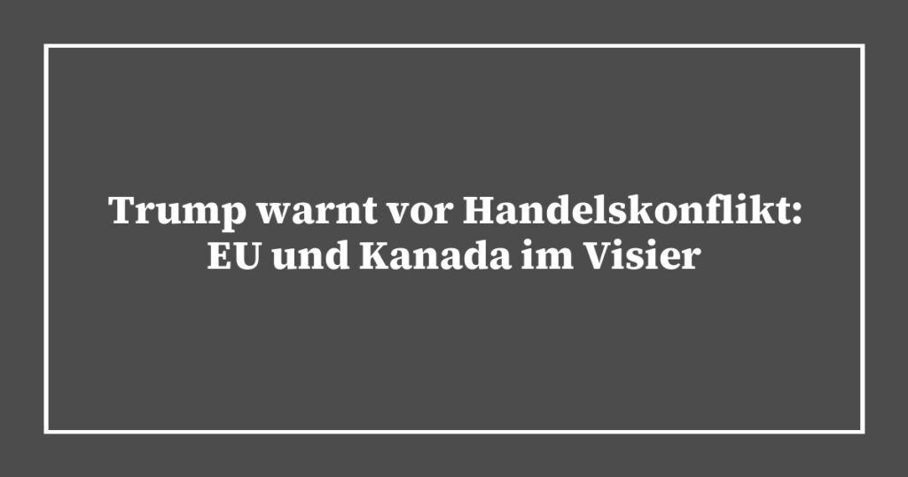 Trump warnt vor Handelskonflikt: EU und Kanada im Visier